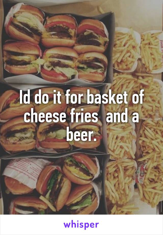 Id do it for basket of cheese fries  and a beer.