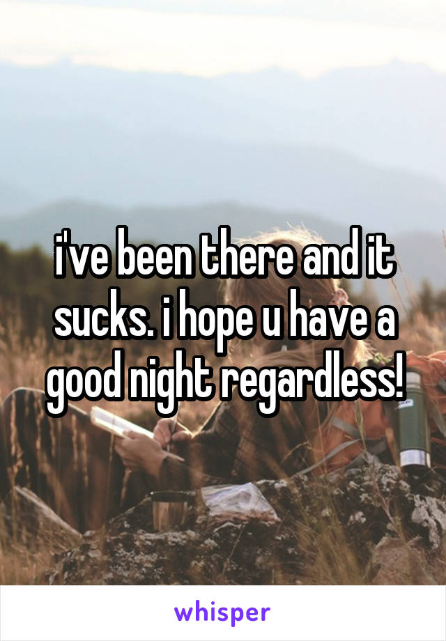 i've been there and it sucks. i hope u have a good night regardless!