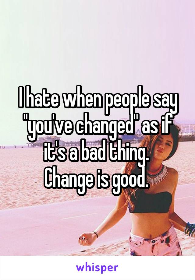 I hate when people say "you've changed" as if it's a bad thing. 
Change is good. 