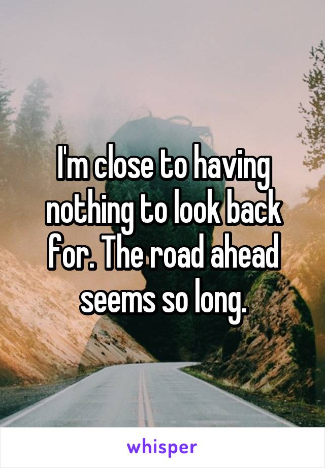 I'm close to having nothing to look back for. The road ahead seems so long.