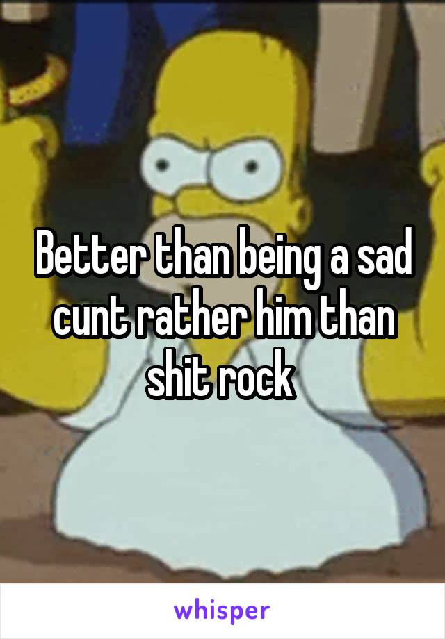 Better than being a sad cunt rather him than shit rock 