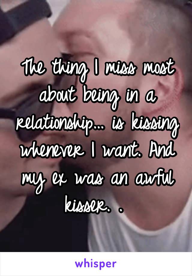 The thing I miss most about being in a relationship... is kissing whenever I want. And my ex was an awful kisser. . 