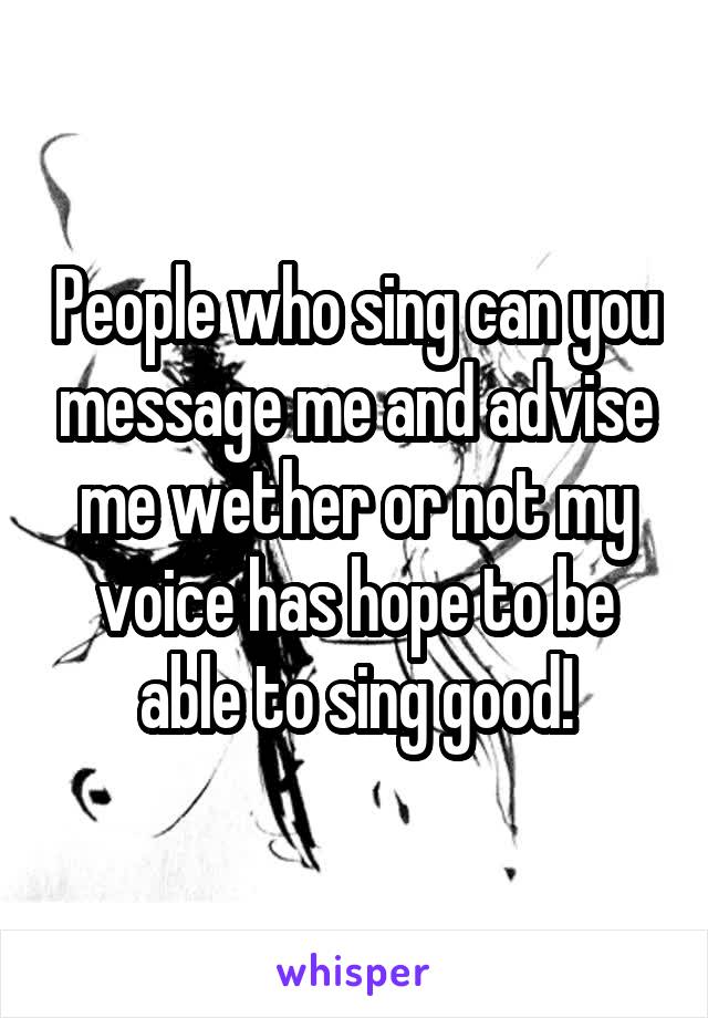 People who sing can you message me and advise me wether or not my voice has hope to be able to sing good!