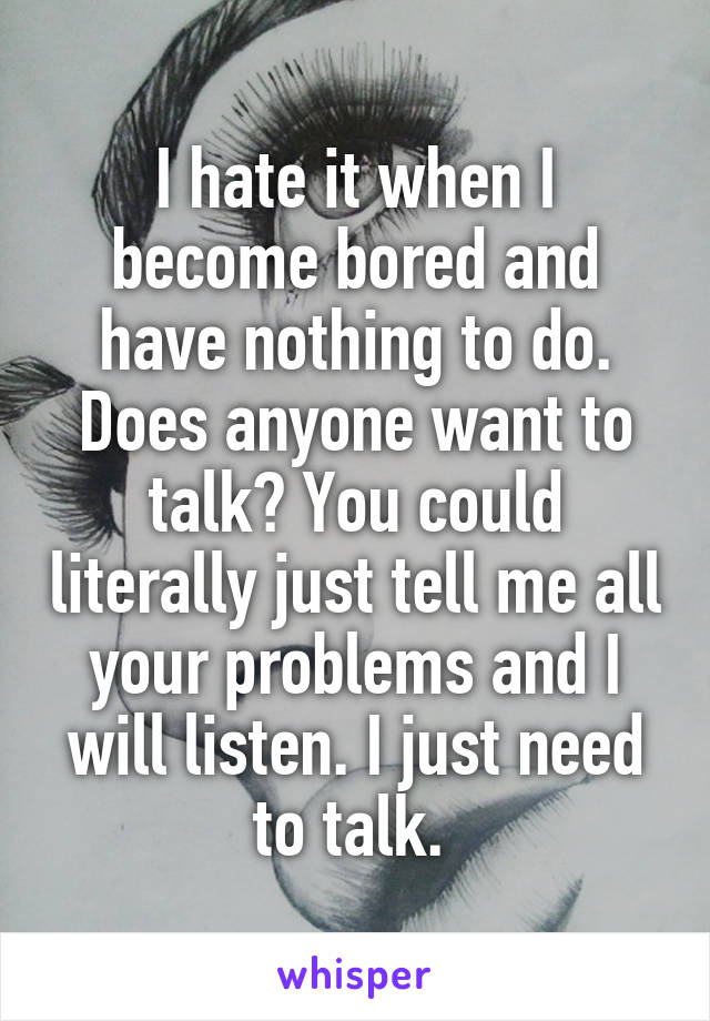 I hate it when I become bored and have nothing to do. Does anyone want to talk? You could literally just tell me all your problems and I will listen. I just need to talk. 