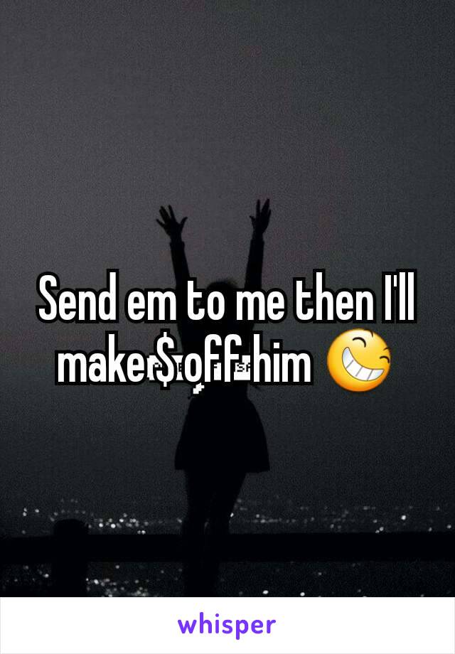 Send em to me then I'll make $ off him 😆