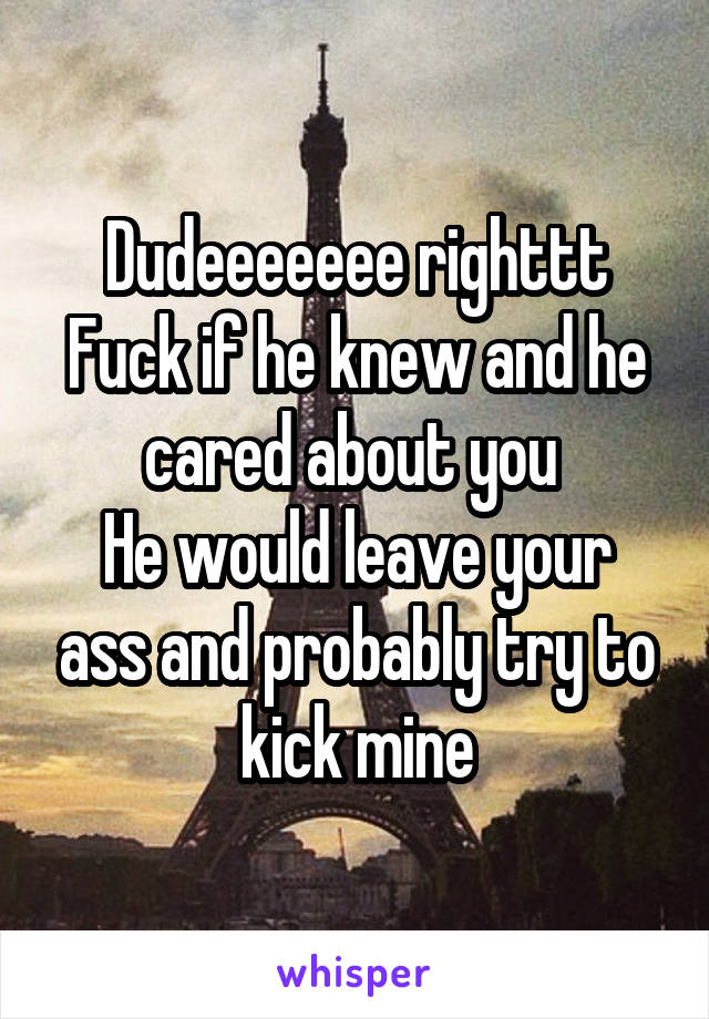 Dudeeeeeee righttt
Fuck if he knew and he cared about you 
He would leave your ass and probably try to kick mine