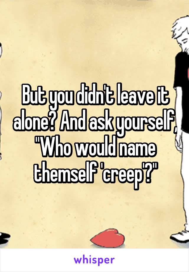 But you didn't leave it alone? And ask yourself, "Who would name themself 'creep'?"