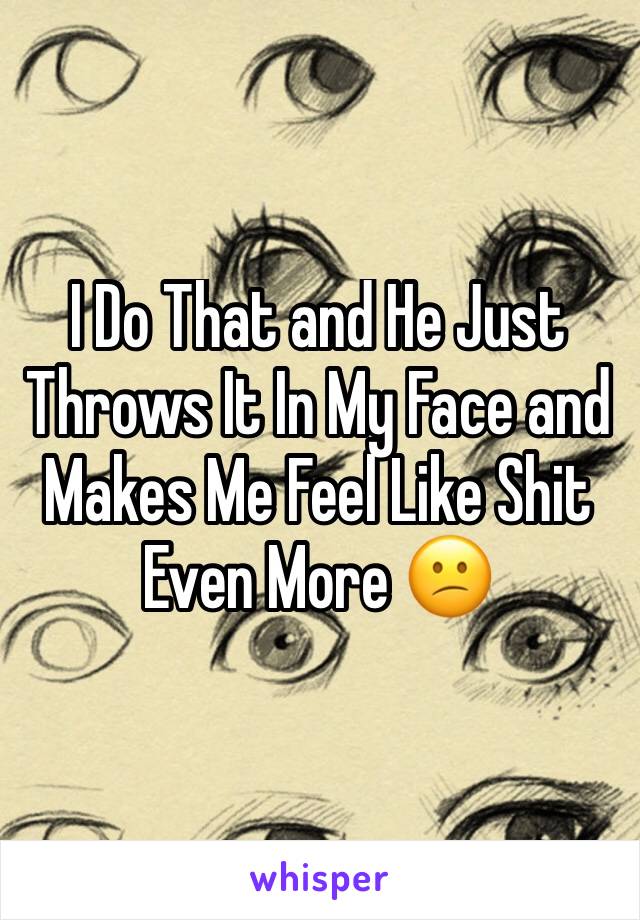 I Do That and He Just Throws It In My Face and Makes Me Feel Like Shit Even More 😕