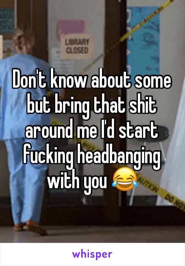 Don't know about some but bring that shit around me I'd start fucking headbanging with you 😂