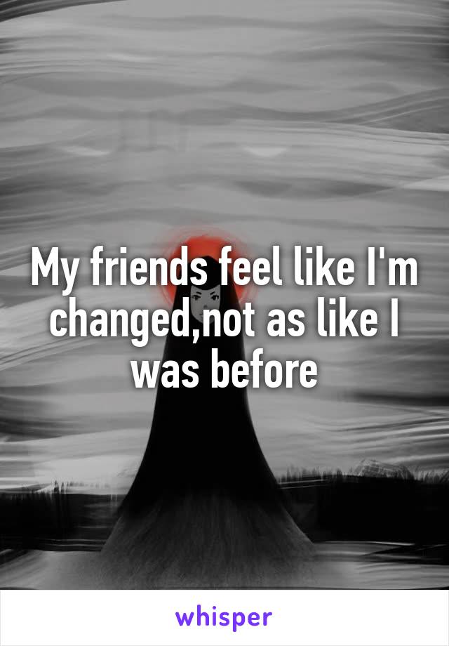 My friends feel like I'm changed,not as like I was before