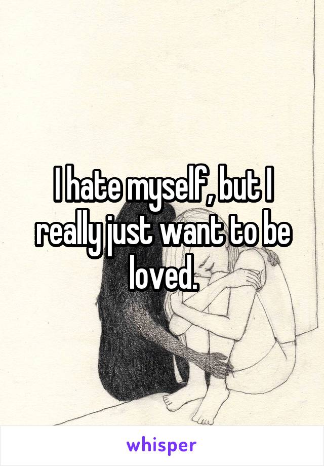 I hate myself, but I really just want to be loved.