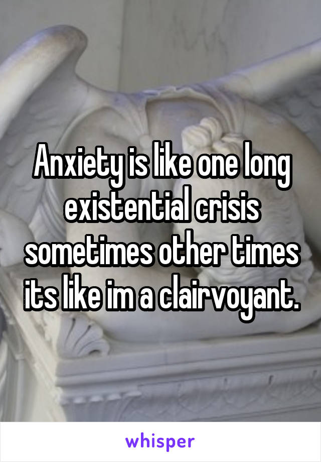 Anxiety is like one long existential crisis sometimes other times its like im a clairvoyant.
