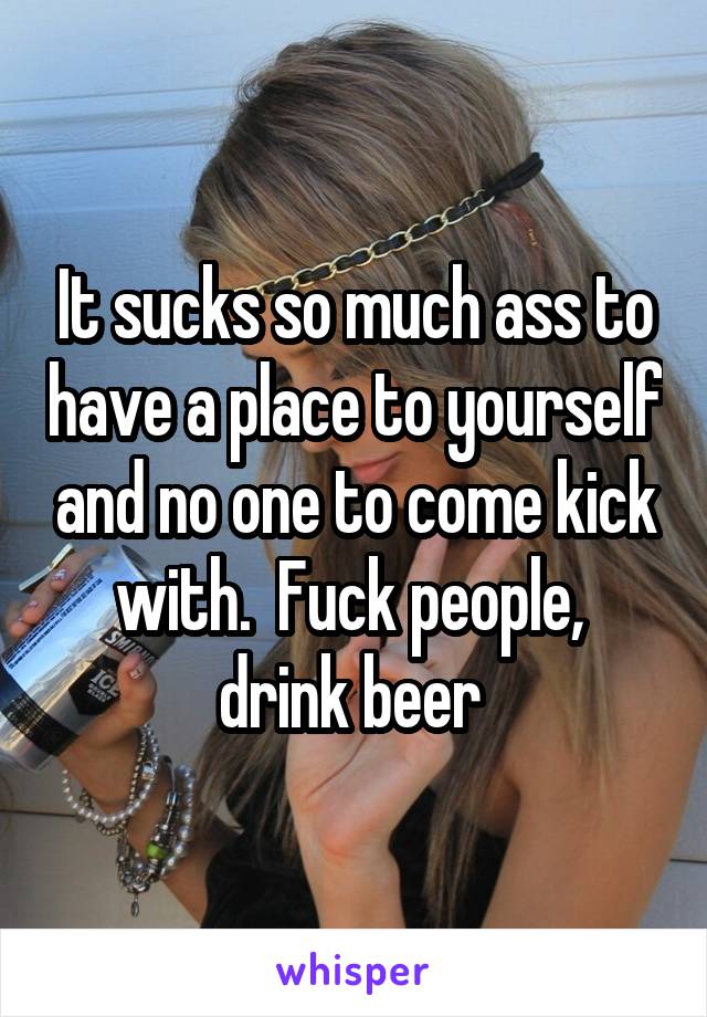 It sucks so much ass to have a place to yourself and no one to come kick with.  Fuck people,  drink beer 
