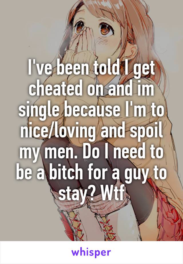I've been told I get cheated on and im single because I'm to nice/loving and spoil my men. Do I need to be a bitch for a guy to stay? Wtf
