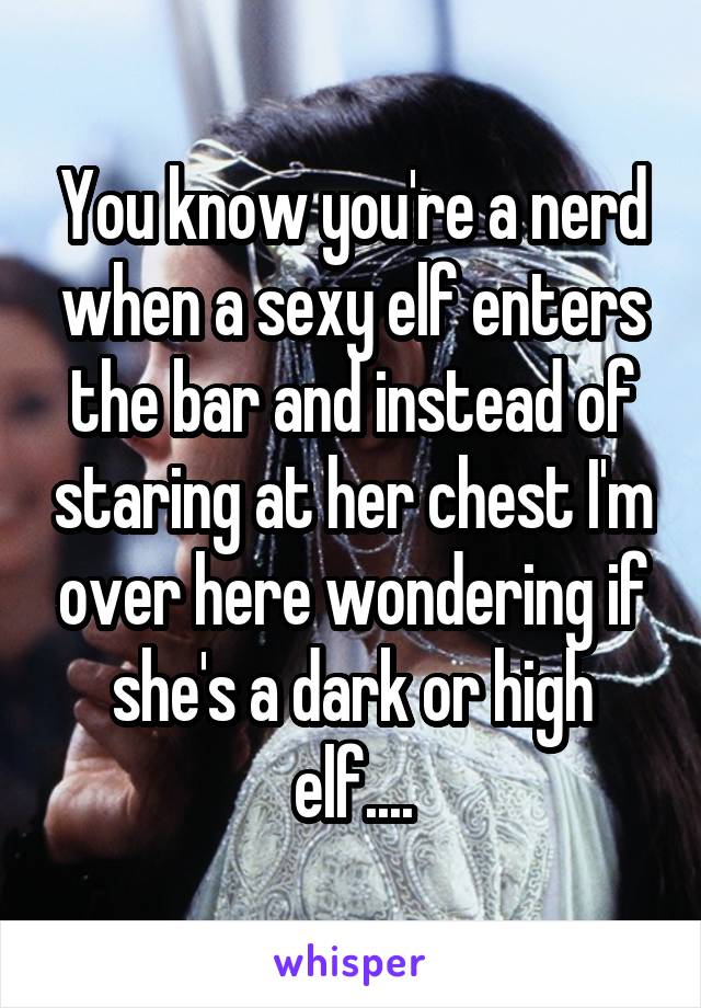 You know you're a nerd when a sexy elf enters the bar and instead of staring at her chest I'm over here wondering if she's a dark or high elf....