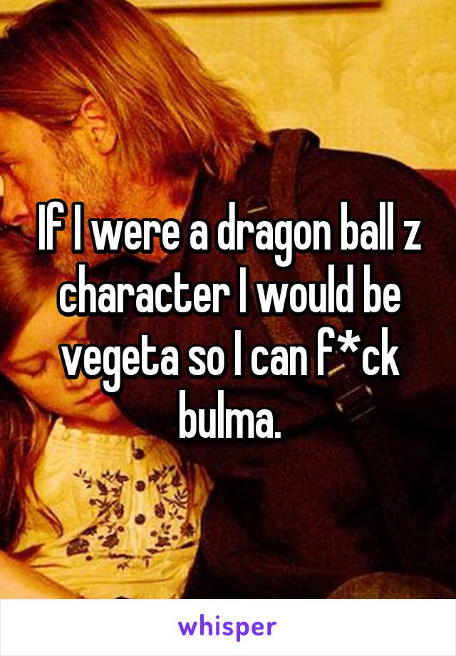 If I were a dragon ball z character I would be vegeta so I can f*ck bulma.