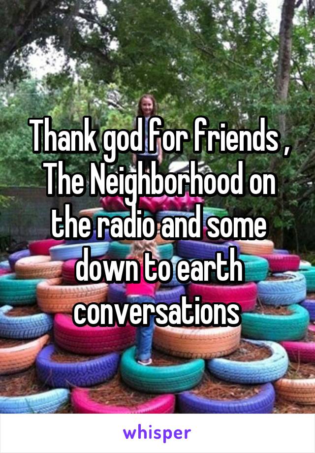 Thank god for friends , The Neighborhood on the radio and some down to earth conversations 