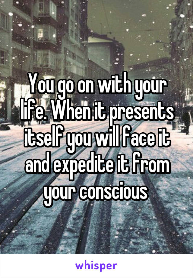 You go on with your life. When it presents itself you will face it and expedite it from your conscious 