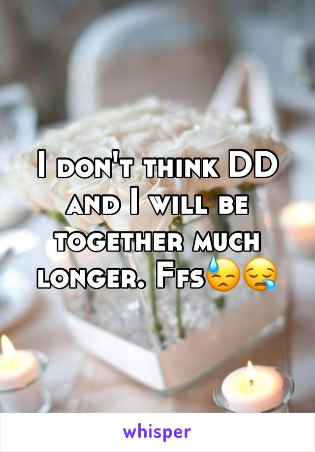 I don't think DD and I will be together much longer. Ffs😓😪