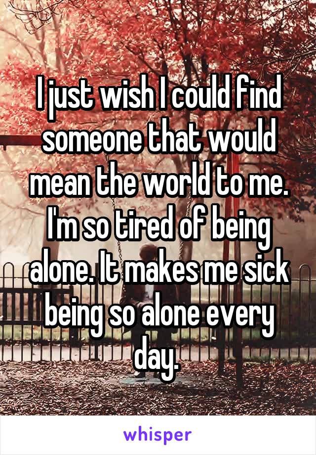 I just wish I could find someone that would mean the world to me. I'm so tired of being alone. It makes me sick being so alone every day. 