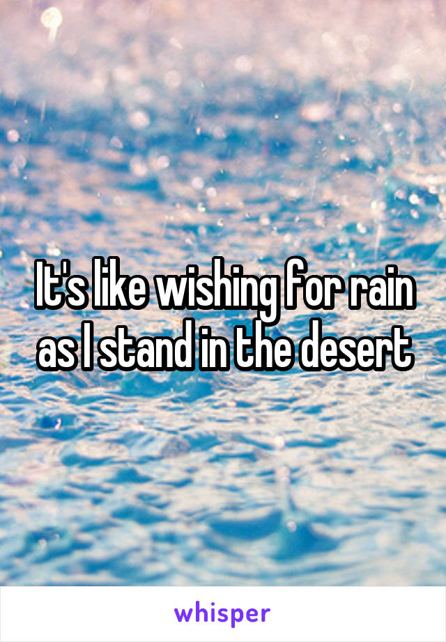 It's like wishing for rain as I stand in the desert