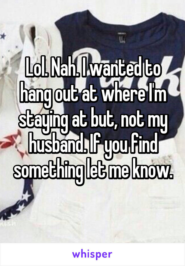 Lol. Nah. I wanted to hang out at where I'm staying at but, not my husband. If you find something let me know. 