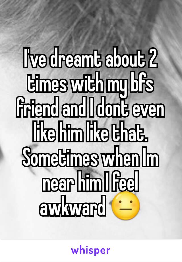 I've dreamt about 2 times with my bfs friend and I dont even like him like that. Sometimes when Im near him I feel awkward 😐