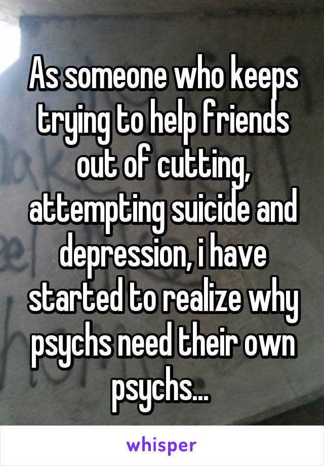 As someone who keeps trying to help friends out of cutting, attempting suicide and depression, i have started to realize why psychs need their own psychs... 