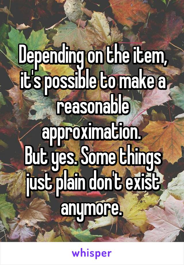 Depending on the item, it's possible to make a reasonable approximation. 
But yes. Some things just plain don't exist anymore. 