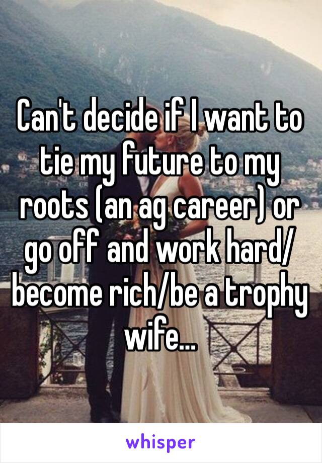 Can't decide if I want to tie my future to my roots (an ag career) or go off and work hard/become rich/be a trophy wife…