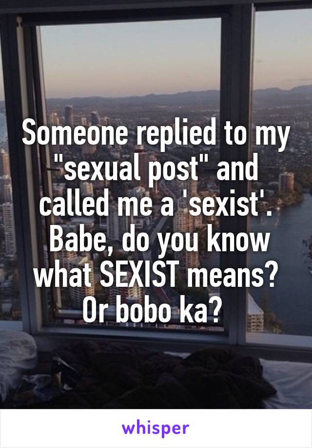 Someone replied to my "sexual post" and called me a 'sexist'.
 Babe, do you know what SEXIST means? Or bobo ka? 