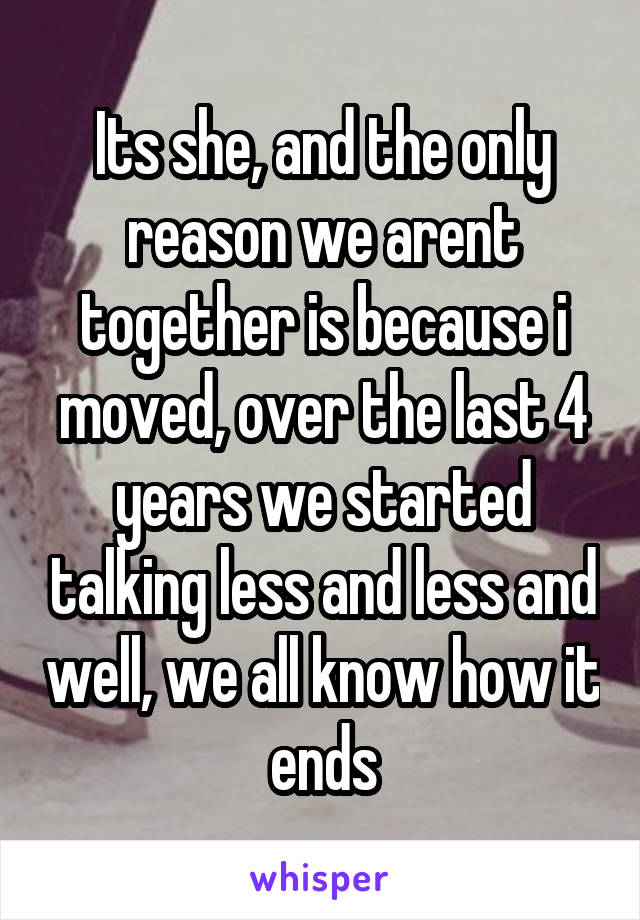 Its she, and the only reason we arent together is because i moved, over the last 4 years we started talking less and less and well, we all know how it ends