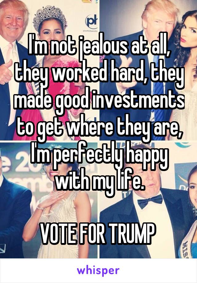 I'm not jealous at all, they worked hard, they made good investments to get where they are, I'm perfectly happy with my life.

VOTE FOR TRUMP 