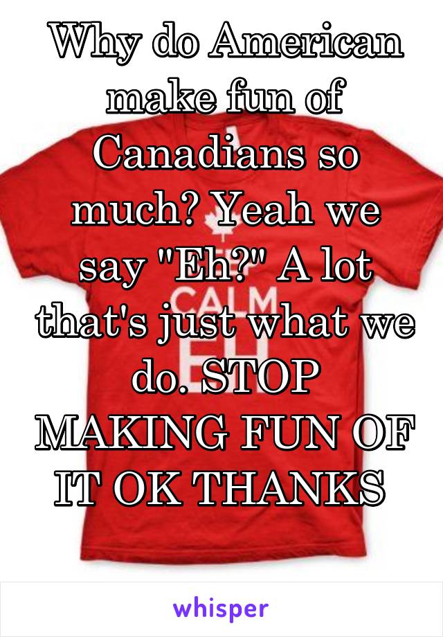 Why do American make fun of Canadians so much? Yeah we say "Eh?" A lot that's just what we do. STOP MAKING FUN OF IT OK THANKS 

