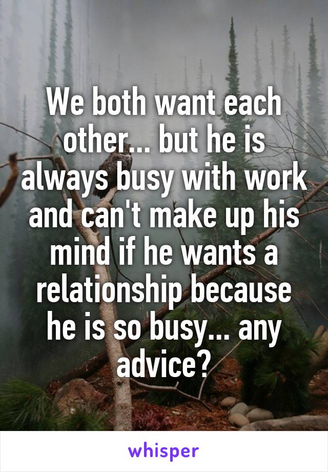 We both want each other... but he is always busy with work and can't make up his mind if he wants a relationship because he is so busy... any advice?