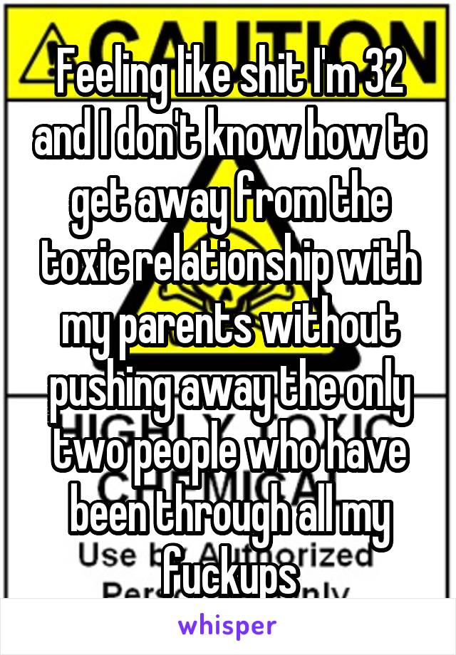 Feeling like shit I'm 32 and I don't know how to get away from the toxic relationship with my parents without pushing away the only two people who have been through all my fuckups