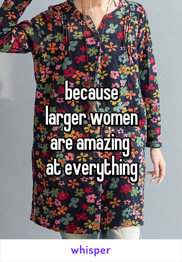 because
 larger women 
are amazing 
at everything