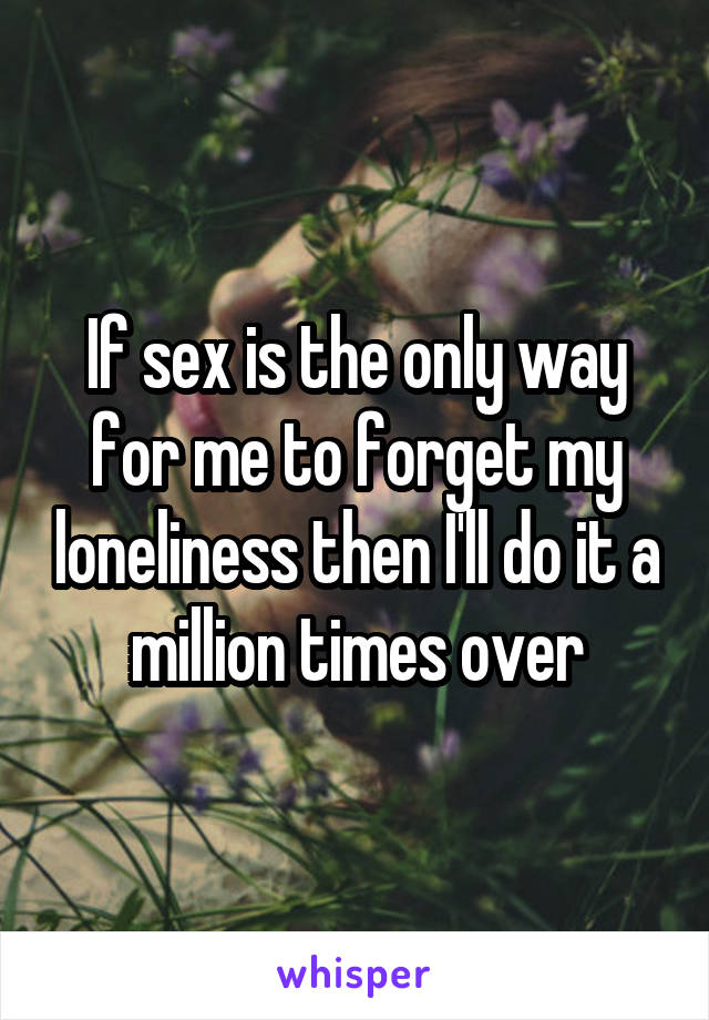 If sex is the only way for me to forget my loneliness then I'll do it a million times over