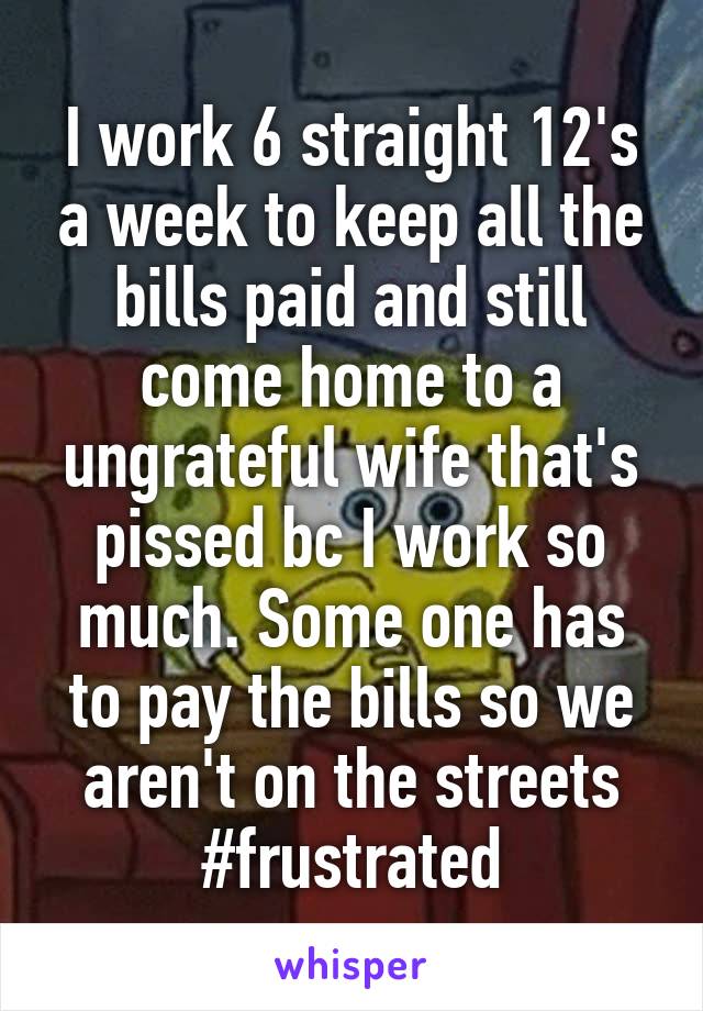 I work 6 straight 12's a week to keep all the bills paid and still come home to a ungrateful wife that's pissed bc I work so much. Some one has to pay the bills so we aren't on the streets #frustrated