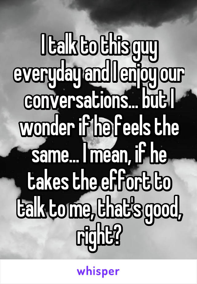I talk to this guy everyday and I enjoy our conversations... but I wonder if he feels the same... I mean, if he takes the effort to talk to me, that's good, right?