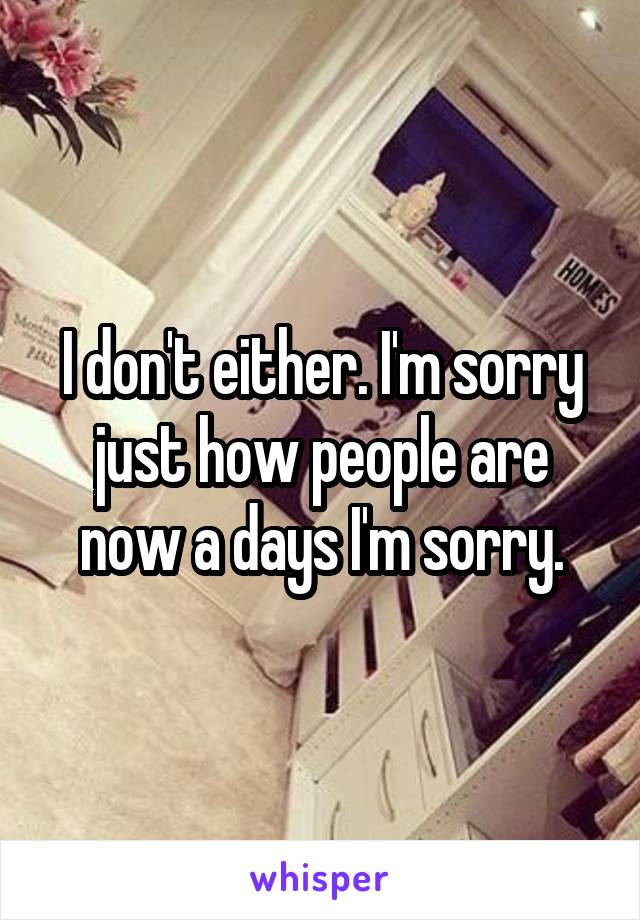 I don't either. I'm sorry just how people are now a days I'm sorry.