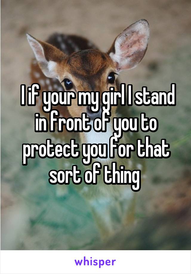  I if your my girl I stand in front of you to protect you for that sort of thing 