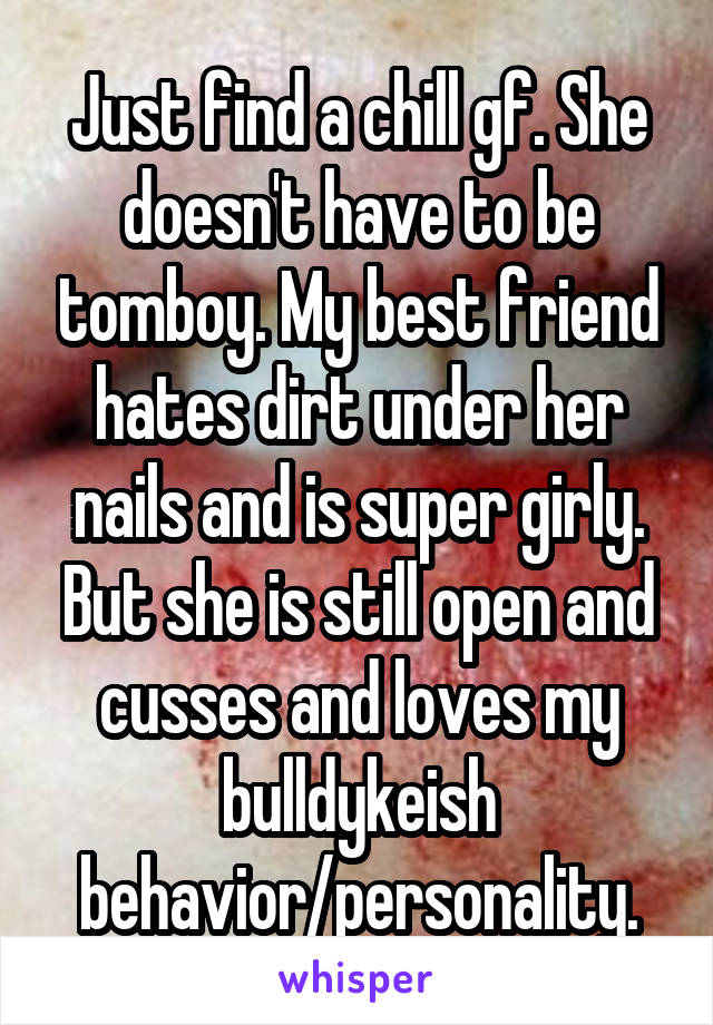 Just find a chill gf. She doesn't have to be tomboy. My best friend hates dirt under her nails and is super girly. But she is still open and cusses and loves my bulldykeish behavior/personality.