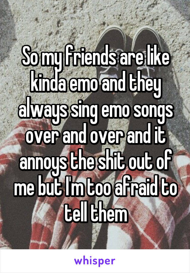 So my friends are like kinda emo and they always sing emo songs over and over and it annoys the shit out of me but I'm too afraid to tell them