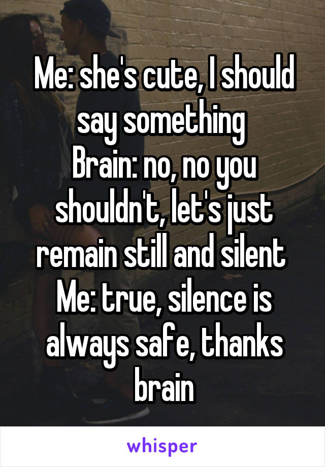 Me: she's cute, I should say something 
Brain: no, no you shouldn't, let's just remain still and silent 
Me: true, silence is always safe, thanks brain