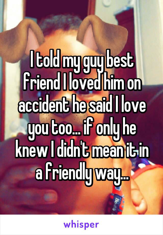 I told my guy best friend I loved him on accident he said I love you too... if only he knew I didn't mean it in a friendly way...