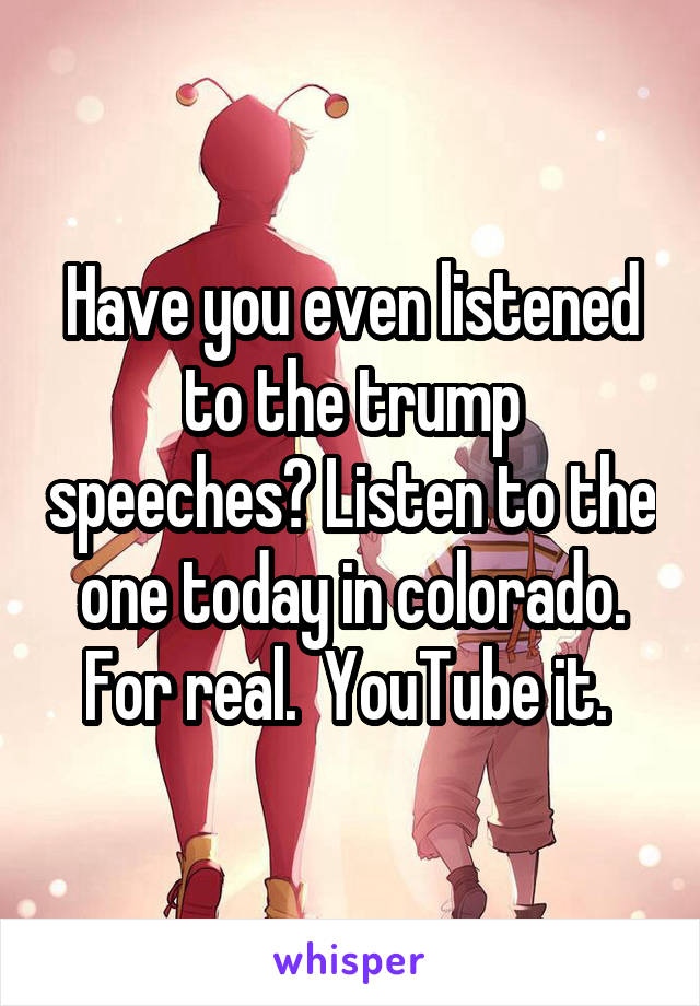 Have you even listened to the trump speeches? Listen to the one today in colorado. For real.  YouTube it. 