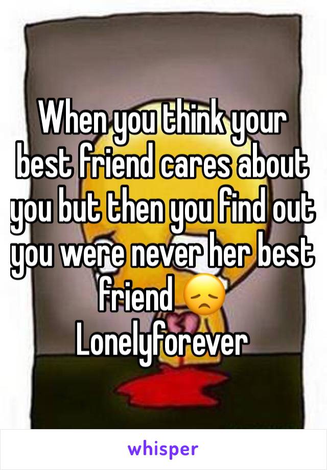 When you think your best friend cares about you but then you find out you were never her best friend 😞
Lonelyforever
