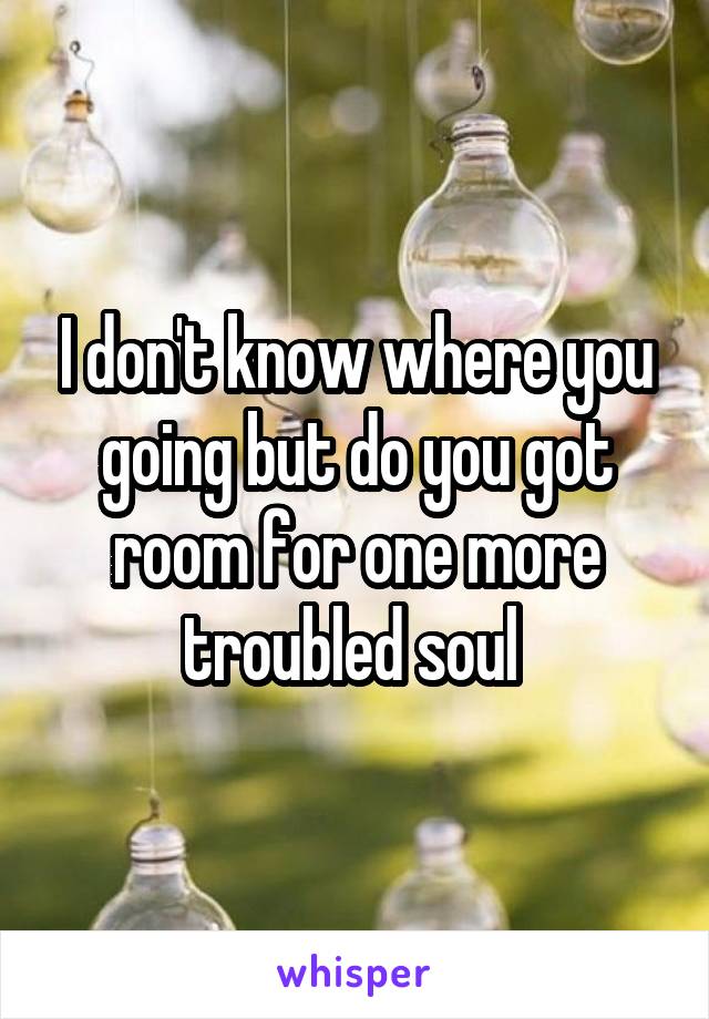 I don't know where you going but do you got room for one more troubled soul 