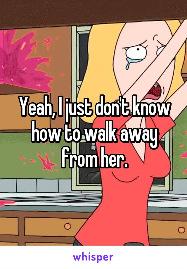 Yeah, I just don't know how to walk away from her.